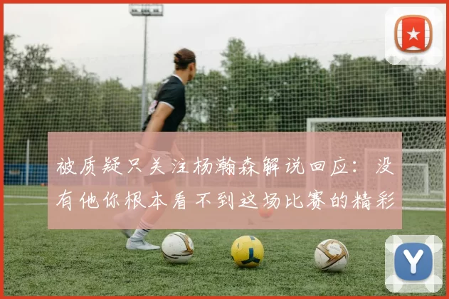 被质疑只关注杨瀚森解说回应：没有他你根本看不到这场比赛的精彩