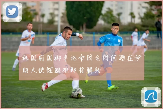 韩国前国脚李记帝因合同问题在伊朗大使馆避难即将解约