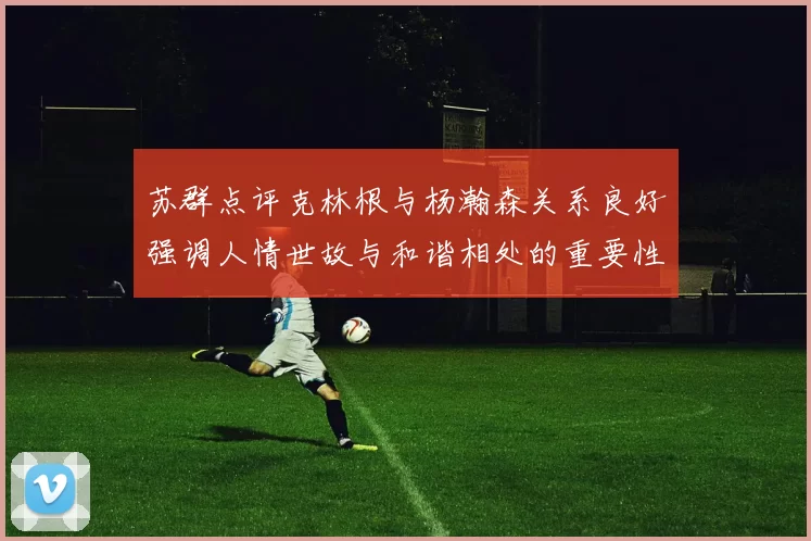 苏群点评克林根与杨瀚森关系良好强调人情世故与和谐相处的重要性
