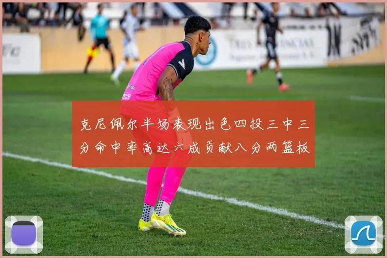 克尼佩尔半场表现出色四投三中三分命中率高达六成贡献八分两篮板