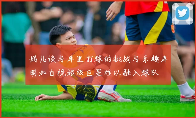 娟儿谈与库里打球的挑战与乐趣库明加自视超级巨星难以融入球队