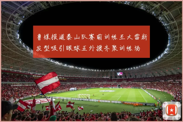鲁媒报道泰山队赛前训练王大雷新发型吸引眼球五外援齐聚训练场