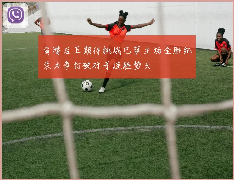 黄潜后卫期待挑战巴萨主场全胜纪录力争打破对手连胜势头