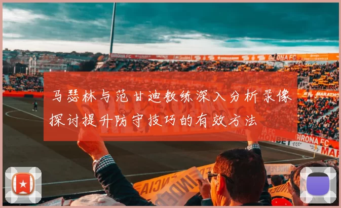 马瑟林与范甘迪教练深入分析录像探讨提升防守技巧的有效方法