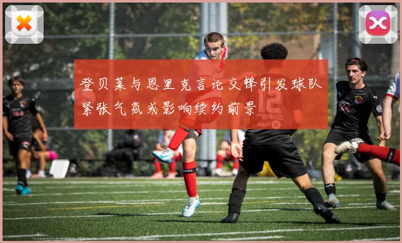 登贝莱与恩里克言论交锋引发球队紧张气氛或影响续约前景
