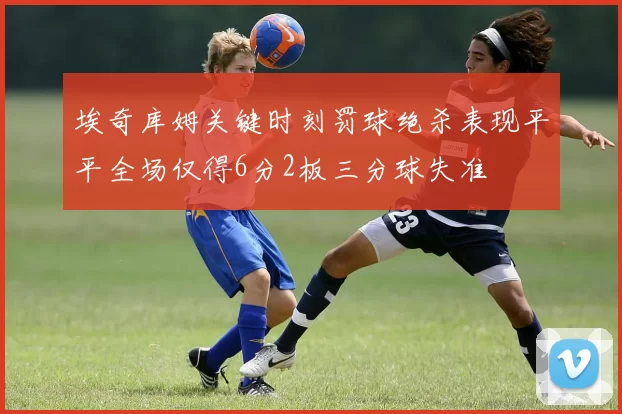 埃奇库姆关键时刻罚球绝杀表现平平全场仅得6分2板三分球失准
