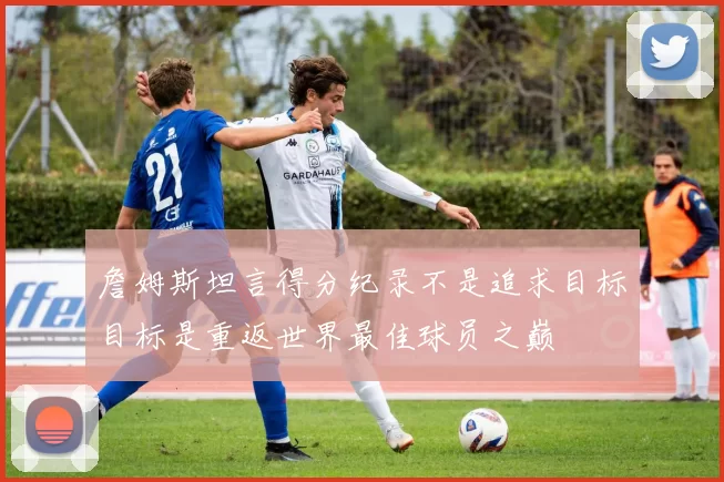 詹姆斯坦言得分纪录不是追求目标目标是重返世界最佳球员之巅