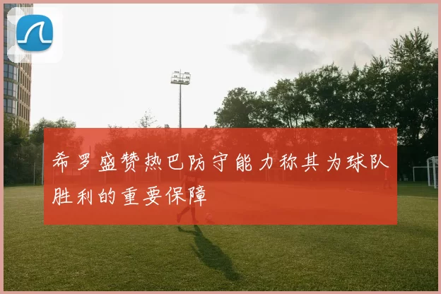 希罗盛赞热巴防守能力称其为球队胜利的重要保障
