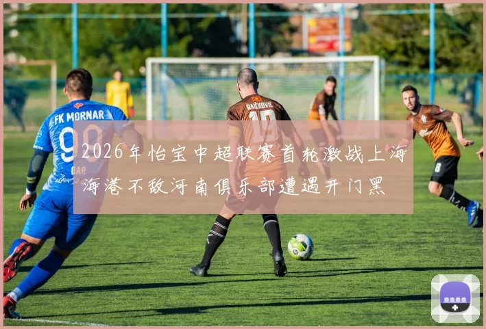 2026年怡宝中超联赛首轮激战上海海港不敌河南俱乐部遭遇开门黑