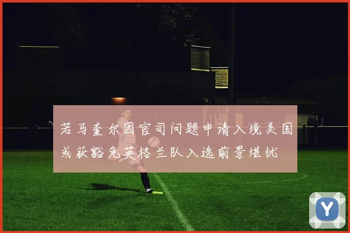 若马奎尔因官司问题申请入境美国或获豁免英格兰队入选前景堪忧