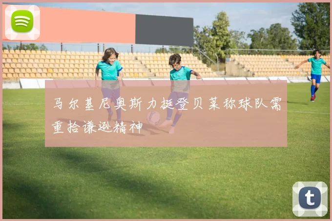 马尔基尼奥斯力挺登贝莱称球队需重拾谦逊精神