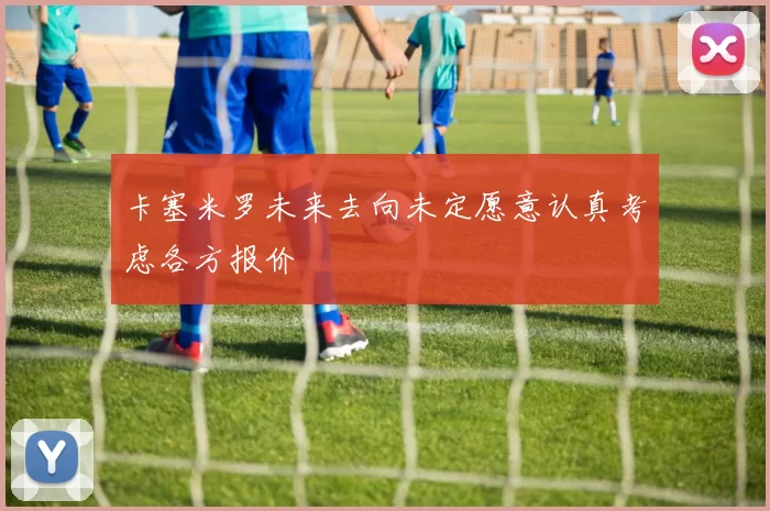 卡塞米罗未来去向未定愿意认真考虑各方报价