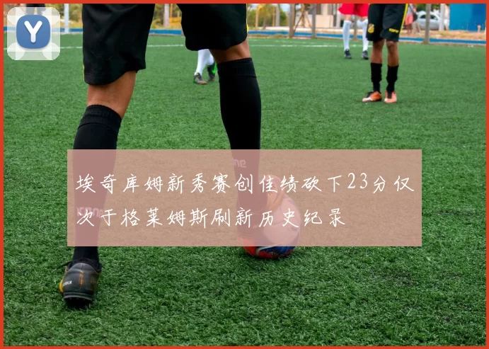 埃奇库姆新秀赛创佳绩砍下23分仅次于格莱姆斯刷新历史纪录