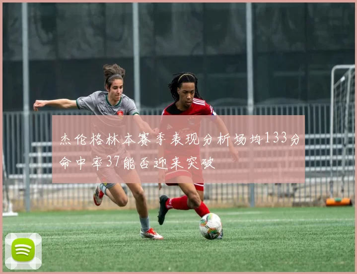 杰伦格林本赛季表现分析场均133分命中率37能否迎来突破