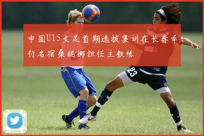 中国U15女足首期选拔集训在长春举行名宿桑妮娜担任主教练