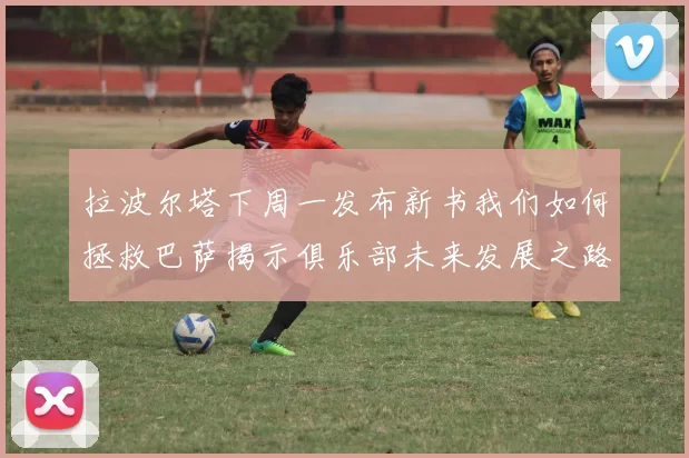 拉波尔塔下周一发布新书我们如何拯救巴萨揭示俱乐部未来发展之路